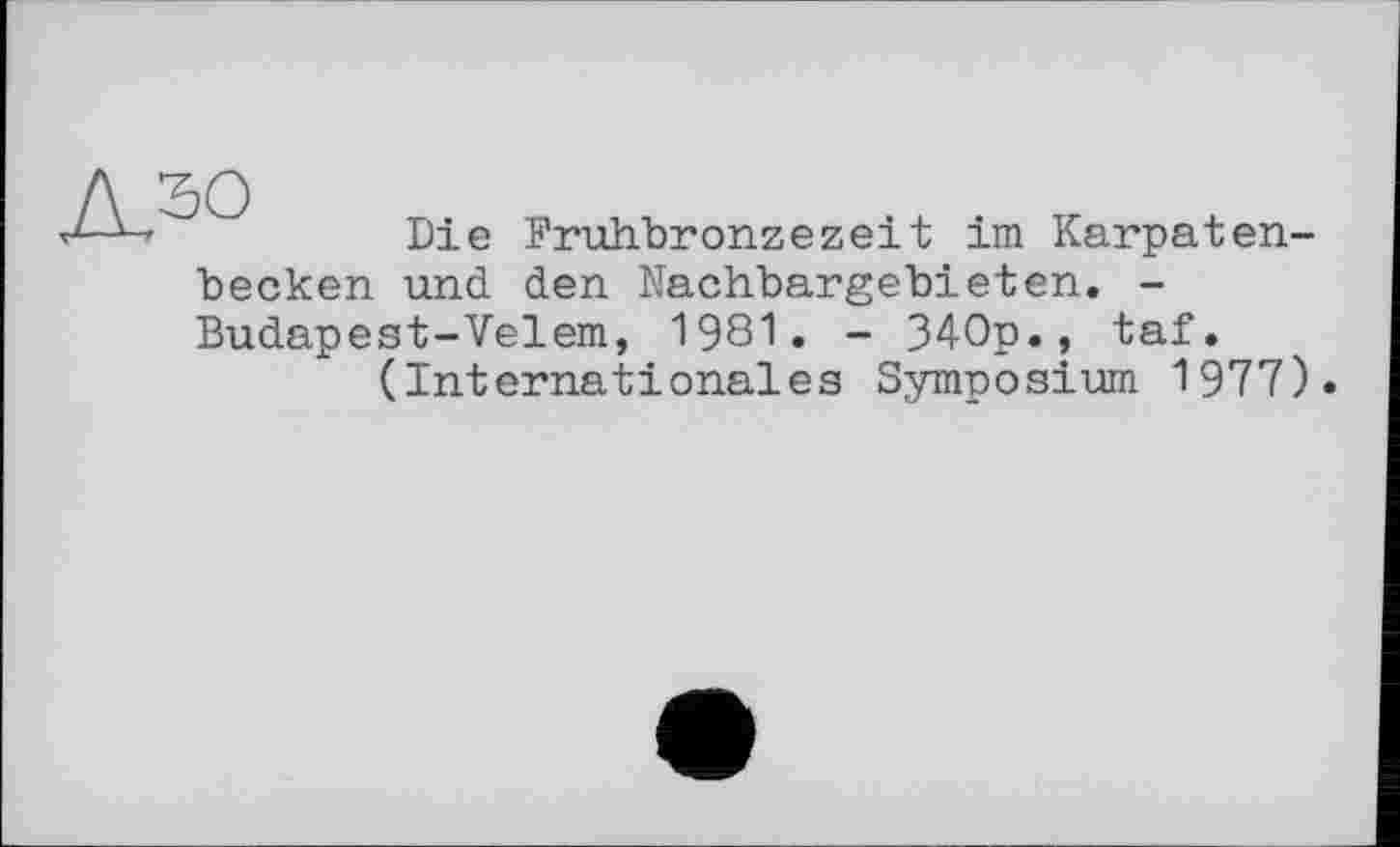 ﻿Л50
Die Fruhbronzezeit im Karpaten-
becken und den Nachbargebieten. -Budapest-Velem, 1981. - 340p., taf.
(Internationales Symposium 1977).